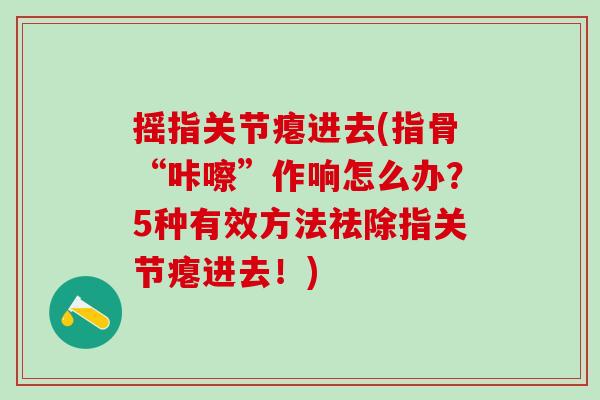 摇指关节瘪进去(指骨“咔嚓”作响怎么办？5种有效方法祛除指关节瘪进去！)-第1张图片-氨糖科普网