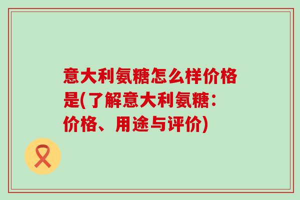 意大利氨糖怎么样价格是(了解意大利氨糖：价格、用途与评价)-第1张图片-氨糖科普网