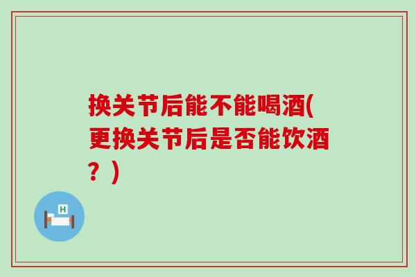 换关节后能不能喝酒(更换关节后是否能饮酒？)-第1张图片-氨糖科普网