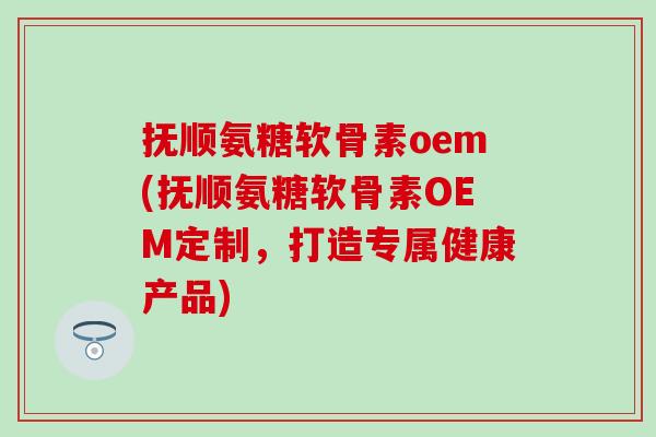 抚顺氨糖软骨素oem(抚顺氨糖软骨素OEM定制，打造专属健康产品)-第1张图片-氨糖科普网