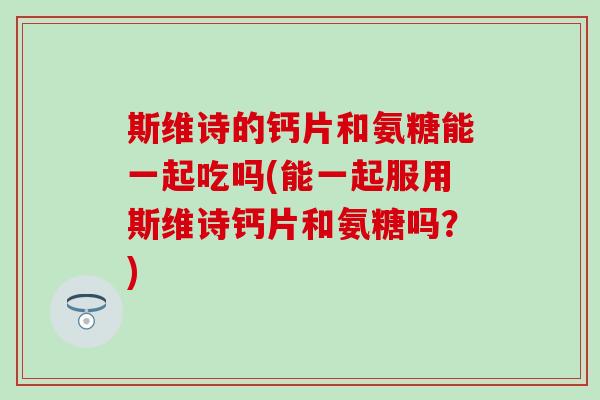 斯维诗的钙片和氨糖能一起吃吗(能一起服用斯维诗钙片和氨糖吗？)-第1张图片-氨糖科普网