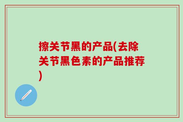 擦关节黑的产品(去除关节黑色素的产品推荐)-第1张图片-氨糖科普网 擦关节黑的产品(去除关节黑色素的产品推荐)-第1张图片-氨糖科普网