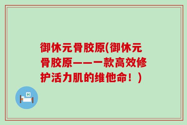御休元骨胶原(御休元骨胶原——一款高效修护活力肌的维他命！)-第1张图片-氨糖科普网