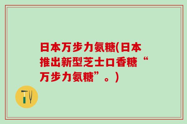 日本万步力氨糖(日本推出新型芝士口香糖“万步力氨糖”。)-第1张图片-氨糖科普网 日本万步力氨糖(日本推出新型芝士口香糖“万步力氨糖”。)-第1张图片-氨糖科普网
