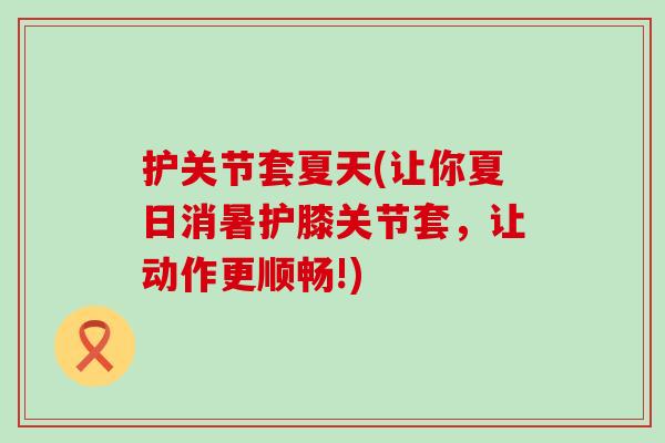 护关节套夏天(让你夏日消暑护膝关节套,让动作更顺畅!)-第1张图片-氨糖科普网 护关节套夏天(让你夏日消暑护膝关节套,让动作更顺畅!)-第1张图片-氨糖科普网
