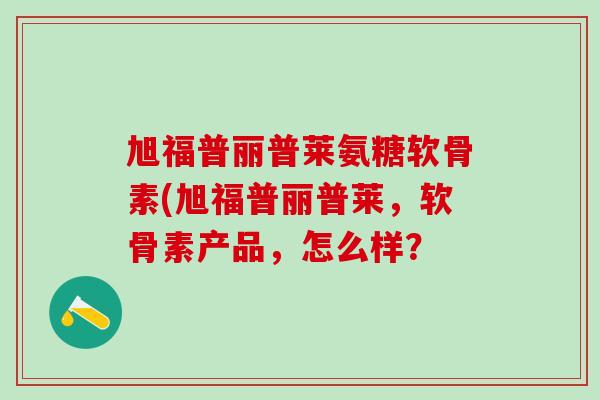 旭福普丽普莱氨糖软骨素(旭福普丽普莱,软骨素产品,怎么样?-第1张图片-氨糖科普网 旭福普丽普莱氨糖软骨素(旭福普丽普莱,软骨素产品,怎么样?-第1张图片-氨糖科普网