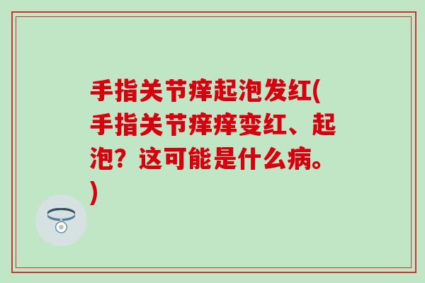 手指关节痒起泡发红(手指关节痒痒变红、起泡?这可能是什么病。)-第1张图片-氨糖科普网 手指关节痒起泡发红(手指关节痒痒变红、起泡?这可能是什么病。)-第1张图片-氨糖科普网