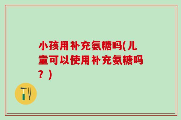 小孩用补充氨糖吗(儿童可以使用补充氨糖吗?)-第1张图片-氨糖科普网 小孩用补充氨糖吗(儿童可以使用补充氨糖吗?)-第1张图片-氨糖科普网