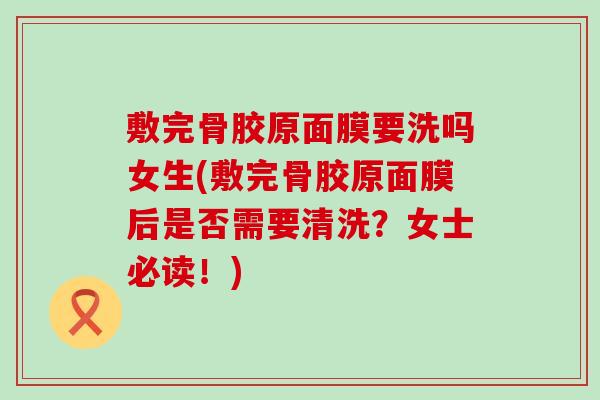敷完骨胶原面膜要洗吗女生(敷完骨胶原面膜后是否需要清洗？女士必读！)-第1张图片-氨糖科普网