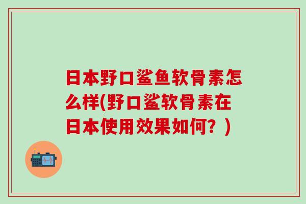 日本野口鲨鱼软骨素怎么样(野口鲨软骨素在日本使用效果如何?)-第1张图片-氨糖科普网 日本野口鲨鱼软骨素怎么样(野口鲨软骨素在日本使用效果如何?)-第1张图片-氨糖科普网