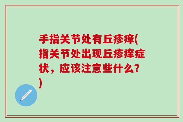 手指关节处有丘疹痒(指关节处出现丘疹痒症状,应该注意些什么?)-第1张图片-氨糖科普网 手指关节处有丘疹痒(指关节处出现丘疹痒症状,应该注意些什么?)-第1张图片-氨糖科普网