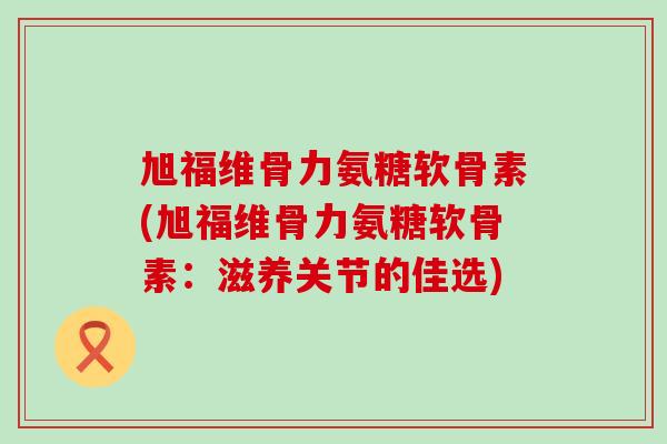 旭福维骨力氨糖软骨素(旭福维骨力氨糖软骨素：滋养关节的佳选)-第1张图片-氨糖科普网