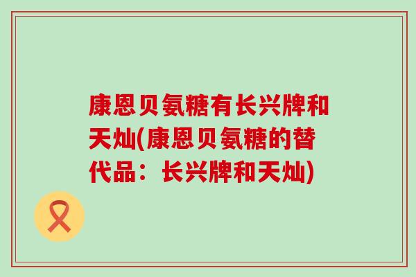 康恩贝氨糖有长兴牌和天灿(康恩贝氨糖的替代品：长兴牌和天灿)-第1张图片-氨糖科普网