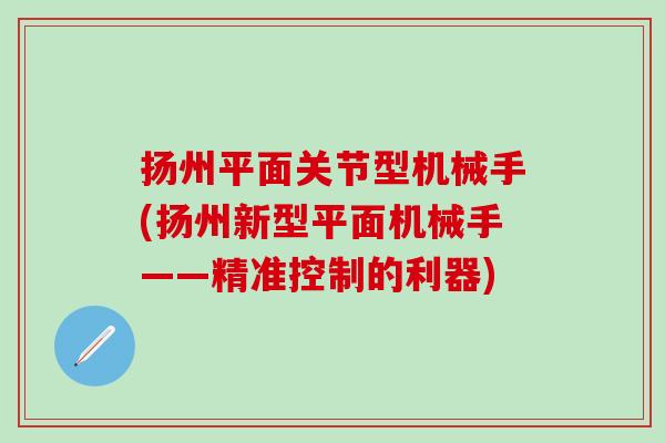 扬州平面关节型机械手(扬州新型平面机械手——精准控制的利器)-第1张图片-氨糖科普网 扬州平面关节型机械手(扬州新型平面机械手——精准控制的利器)-第1张图片-氨糖科普网