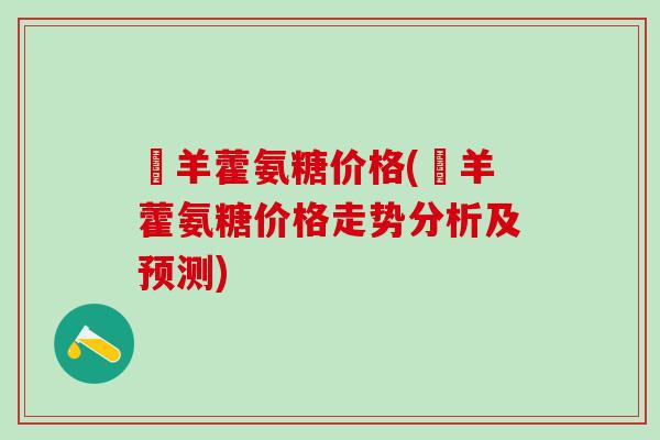 婬羊藿氨糖价格(婬羊藿氨糖价格走势分析及预测)-第1张图片-氨糖科普网 婬羊藿氨糖价格(婬羊藿氨糖价格走势分析及预测)-第1张图片-氨糖科普网
