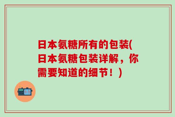 日本氨糖所有的包装(日本氨糖包装详解,你需要知道的细节!)-第1张图片-氨糖科普网 日本氨糖所有的包装(日本氨糖包装详解,你需要知道的细节!)-第1张图片-氨糖科普网