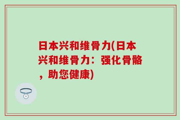 日本兴和维骨力(日本兴和维骨力：强化骨骼，助您健康)-第1张图片-氨糖科普网