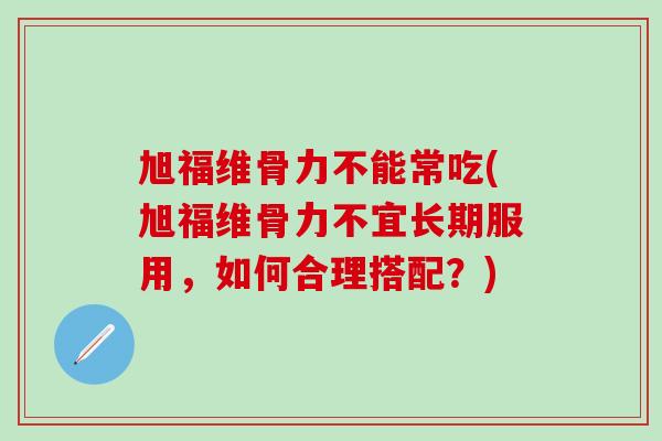 旭福维骨力不能常吃(旭福维骨力不宜长期服用,如何合理搭配?)-第1张图片-氨糖科普网 旭福维骨力不能常吃(旭福维骨力不宜长期服用,如何合理搭配?)-第1张图片-氨糖科普网