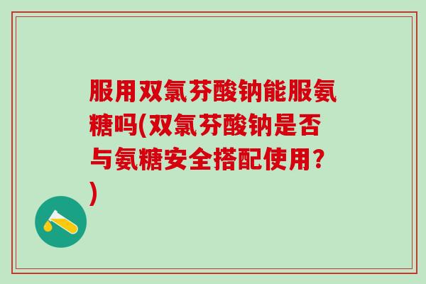 服用双氯芬酸钠能服氨糖吗(双氯芬酸钠是否与氨糖安全搭配使用?)-第1张图片-氨糖科普网 服用双氯芬酸钠能服氨糖吗(双氯芬酸钠是否与氨糖安全搭配使用?)-第1张图片-氨糖科普网