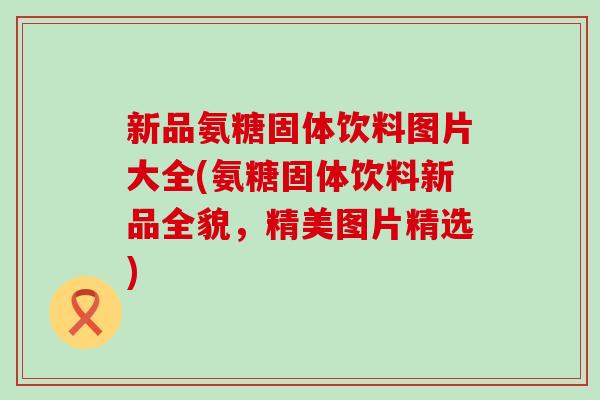 新品氨糖固体饮料图片大全(氨糖固体饮料新品全貌,精美图片精选)-第1张图片-氨糖科普网 新品氨糖固体饮料图片大全(氨糖固体饮料新品全貌,精美图片精选)-第1张图片-氨糖科普网