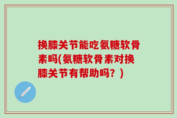 换膝关节能吃氨糖软骨素吗(氨糖软骨素对换膝关节有帮助吗？)-第1张图片-氨糖科普网
