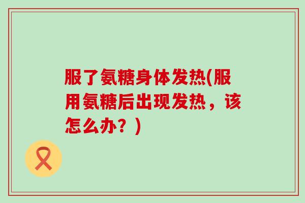 服了氨糖身体发热(服用氨糖后出现发热,该怎么办?)-第1张图片-氨糖科普网 服了氨糖身体发热(服用氨糖后出现发热,该怎么办?)-第1张图片-氨糖科普网