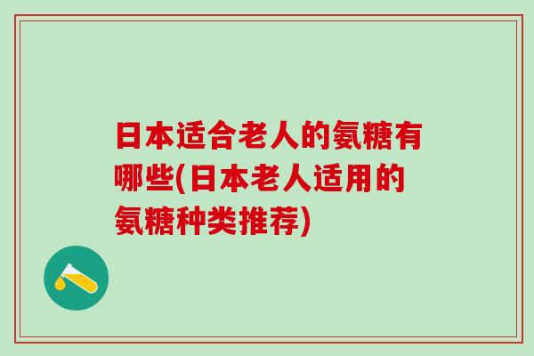 日本适合老人的氨糖有哪些(日本老人适用的氨糖种类推荐)-第1张图片-氨糖科普网 日本适合老人的氨糖有哪些(日本老人适用的氨糖种类推荐)-第1张图片-氨糖科普网