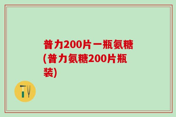 普力200片一瓶氨糖(普力氨糖200片瓶装)-第1张图片-氨糖科普网 普力200片一瓶氨糖(普力氨糖200片瓶装)-第1张图片-氨糖科普网