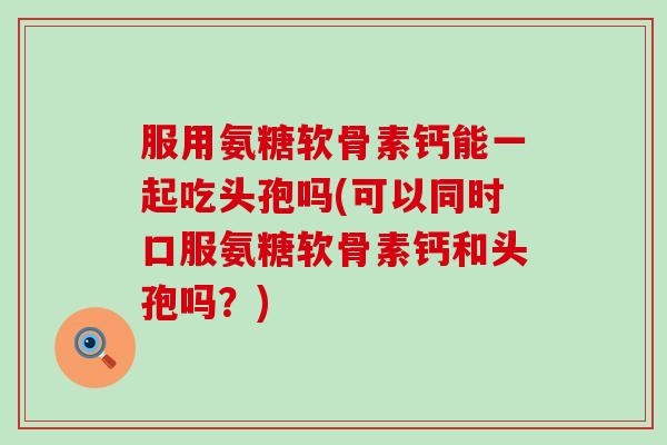 服用氨糖软骨素钙能一起吃头孢吗(可以同时口服氨糖软骨素钙和头孢吗?)-第1张图片-氨糖科普网 服用氨糖软骨素钙能一起吃头孢吗(可以同时口服氨糖软骨素钙和头孢吗?)-第1张图片-氨糖科普网