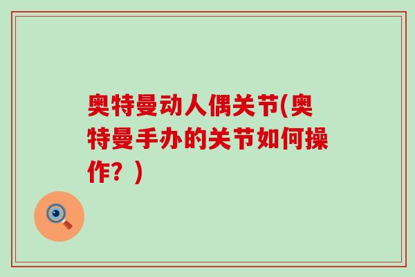奥特曼动人偶关节(奥特曼手办的关节如何操作？)-第1张图片-氨糖科普网