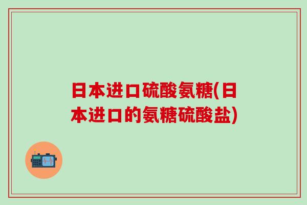 日本进口硫酸氨糖(日本进口的氨糖硫酸盐)-第1张图片-氨糖科普网