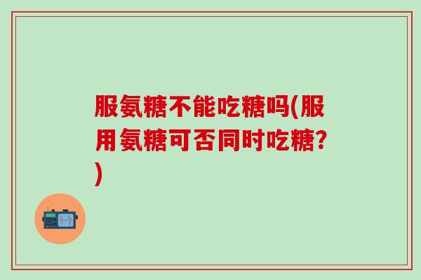 服氨糖不能吃糖吗(服用氨糖可否同时吃糖?)-第1张图片-氨糖科普网 服氨糖不能吃糖吗(服用氨糖可否同时吃糖?)-第1张图片-氨糖科普网