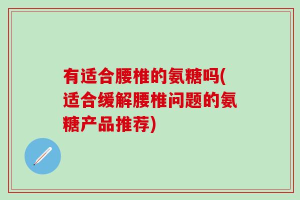 有适合腰椎的氨糖吗(适合缓解腰椎问题的氨糖产品推荐)-第1张图片-氨糖科普网