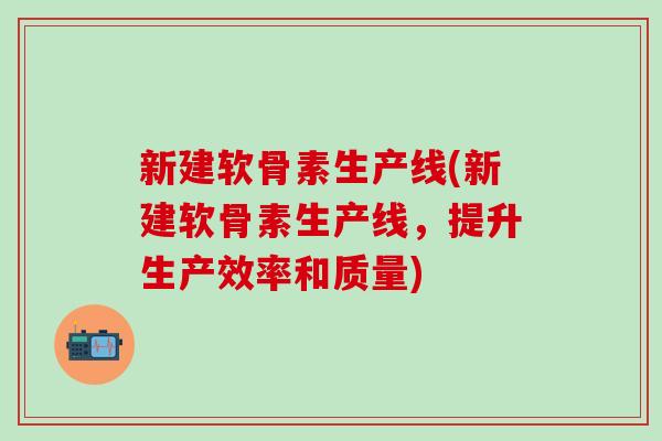 新建软骨素生产线(新建软骨素生产线,提升生产效率和质量)-第1张图片-氨糖科普网 新建软骨素生产线(新建软骨素生产线,提升生产效率和质量)-第1张图片-氨糖科普网