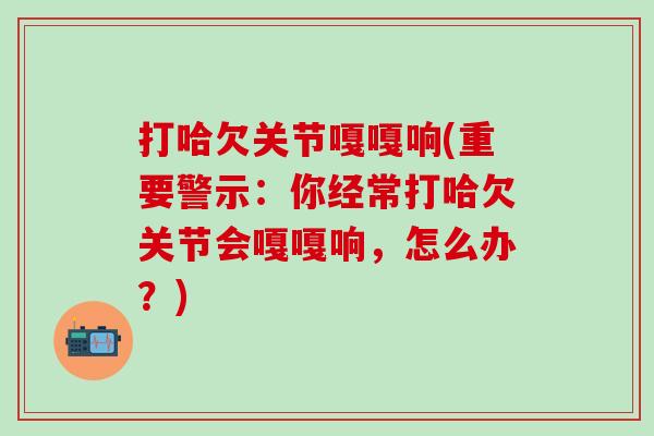 打哈欠关节嘎嘎响(重要警示:你经常打哈欠关节会嘎嘎响,怎么办?)-第1张图片-氨糖科普网 打哈欠关节嘎嘎响(重要警示:你经常打哈欠关节会嘎嘎响,怎么办?)-第1张图片-氨糖科普网