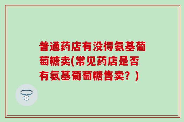 普通药店有没得氨基葡萄糖卖(常见药店是否有氨基葡萄糖售卖？)-第1张图片-氨糖科普网