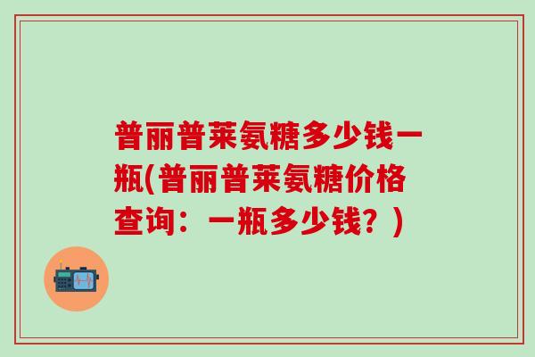 普丽普莱氨糖多少钱一瓶(普丽普莱氨糖价格查询：一瓶多少钱？)-第1张图片-氨糖科普网