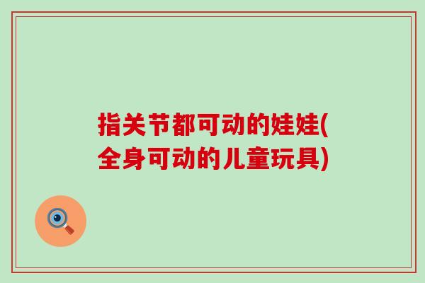 指关节都可动的娃娃(全身可动的儿童玩具)-第1张图片-氨糖科普网 指关节都可动的娃娃(全身可动的儿童玩具)-第1张图片-氨糖科普网