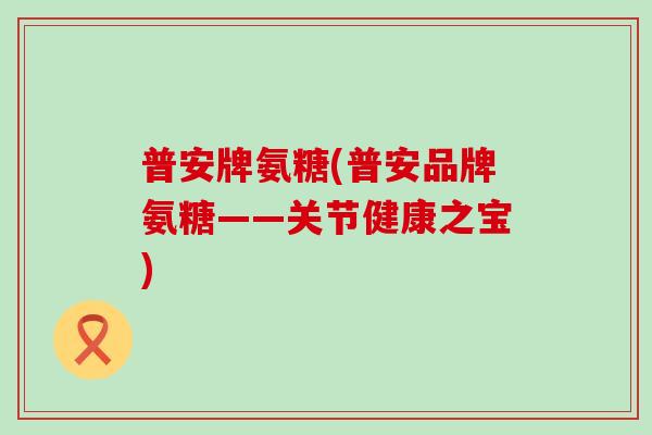 普安牌氨糖(普安品牌氨糖——关节健康之宝)-第1张图片-氨糖科普网 普安牌氨糖(普安品牌氨糖——关节健康之宝)-第1张图片-氨糖科普网
