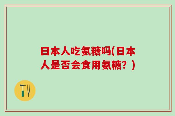 曰本人吃氨糖吗(日本人是否会食用氨糖？)-第1张图片-氨糖科普网
