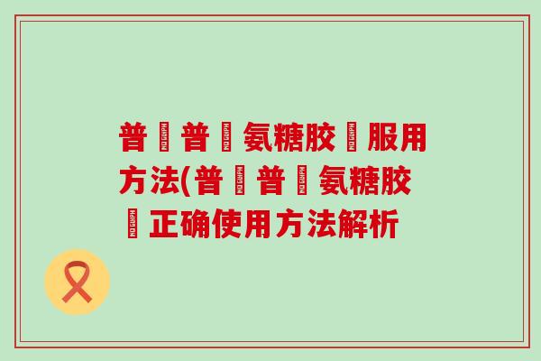 普皕普萊氨糖胶裛服用方法(普皕普萊氨糖胶裛正确使用方法解析-第1张图片-氨糖科普网 普皕普萊氨糖胶裛服用方法(普皕普萊氨糖胶裛正确使用方法解析-第1张图片-氨糖科普网