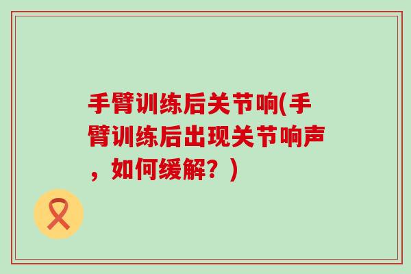 手臂训练后关节响(手臂训练后出现关节响声,如何缓解?)-第1张图片-氨糖科普网 手臂训练后关节响(手臂训练后出现关节响声,如何缓解?)-第1张图片-氨糖科普网