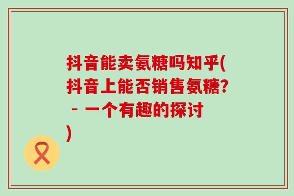抖音能卖氨糖吗知乎(抖音上能否销售氨糖? - 一个有趣的探讨)-第1张图片-氨糖科普网 抖音能卖氨糖吗知乎(抖音上能否销售氨糖? - 一个有趣的探讨)-第1张图片-氨糖科普网
