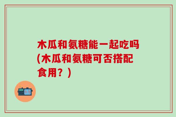 木瓜和氨糖能一起吃吗(木瓜和氨糖可否搭配食用？)-第1张图片-氨糖科普网