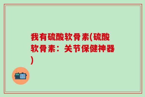 我有硫酸软骨素(硫酸软骨素：关节保健神器)-第1张图片-氨糖科普网