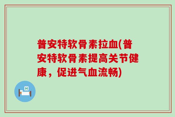 普安特软骨素拉血(普安特软骨素提高关节健康，促进气血流畅)-第1张图片-氨糖科普网