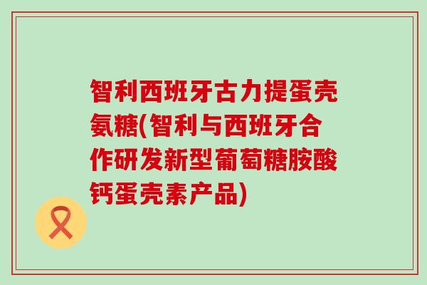 智利西班牙古力提蛋壳氨糖(智利与西班牙合作研发新型葡萄糖胺酸钙蛋壳素产品)-第1张图片-氨糖科普网 智利西班牙古力提蛋壳氨糖(智利与西班牙合作研发新型葡萄糖胺酸钙蛋壳素产品)-第1张图片-氨糖科普网