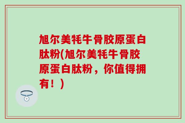旭尔美牦牛骨胶原蛋白肽粉(旭尔美牦牛骨胶原蛋白肽粉,你值得拥有!)-第1张图片-氨糖科普网 旭尔美牦牛骨胶原蛋白肽粉(旭尔美牦牛骨胶原蛋白肽粉,你值得拥有!)-第1张图片-氨糖科普网