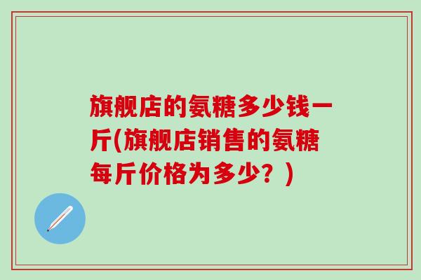 旗舰店的氨糖多少钱一斤(旗舰店销售的氨糖每斤价格为多少?)-第1张图片-氨糖科普网 旗舰店的氨糖多少钱一斤(旗舰店销售的氨糖每斤价格为多少?)-第1张图片-氨糖科普网