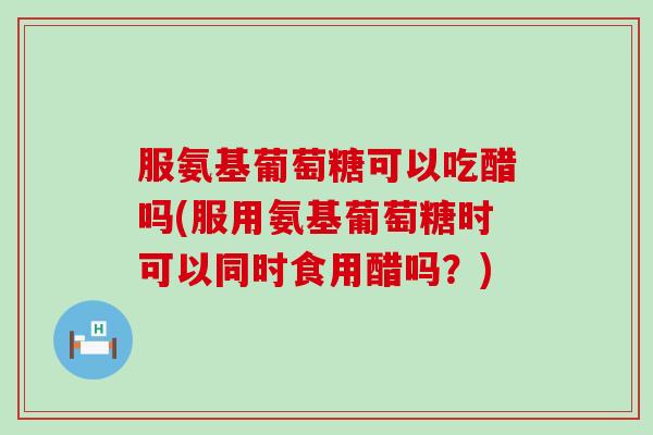 服氨基葡萄糖可以吃醋吗(服用氨基葡萄糖时可以同时食用醋吗?)-第1张图片-氨糖科普网 服氨基葡萄糖可以吃醋吗(服用氨基葡萄糖时可以同时食用醋吗?)-第1张图片-氨糖科普网